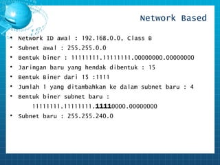 Network Based 
• Network ID awal : 192.168.0.0, Class B 
• Subnet awal : 255.255.0.0 
• Bentuk biner : 11111111.11111111.00000000.00000000 
• Jaringan baru yang hendak dibentuk : 15 
• Bentuk Biner dari 15 :1111 
• Jumlah 1 yang ditambahkan ke dalam subnet baru : 4 
• Bentuk biner subnet baru : 
11111111.11111111.11110000.00000000 
• Subnet baru : 255.255.240.0 
 