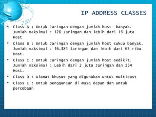 IP ADDRESS CLASSES 
• Class A : Untuk Jaringan dengan jumlah host banyak. 
Jumlah maksimal : 126 Jaringan dan lebih dari 16 juta 
Host 
• Class B : Untuk Jaringan dengan jumlah host cukup banyak. 
Jumlah maksimal : 16.384 Jaringan dan lebih dari 65 ribu 
Host. 
• Class C : Untuk Jaringan dengan jumlah host sedikit. 
Jumlah maksimal : Lebih dari 2 juta Jaringan dan 254 
Host. 
• Class D : Alamat khusus yang digunakan untuk multicast 
• Class E : Untuk penggunaan di masa depan dan untuk 
percobaan 
 