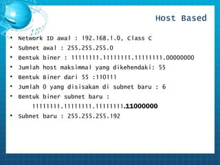 Host Based 
• Network ID awal : 192.168.1.0, Class C 
• Subnet awal : 255.255.255.0 
• Bentuk biner : 11111111.11111111.11111111.00000000 
• Jumlah host maksimmal yang dikehendaki: 55 
• Bentuk Biner dari 55 :110111 
• Jumlah 0 yang disisakan di subnet baru : 6 
• Bentuk biner subnet baru : 
11111111.11111111.11111111.11000000 
• Subnet baru : 255.255.255.192 
 