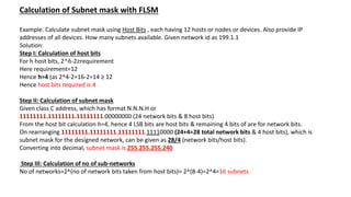 Calculation of Subnet mask with FLSM
Example. Calculate subnet mask using Host Bits , each having 12 hosts or nodes or devices. Also provide IP
addresses of all devices. How many subnets available. Given network id as 199.1.1
Solution:
Step I: Calculation of host bits
For h host bits, 2^ℎ-2≥requirement
Here requirement=12
Hence h=4 (as 2^4-2=16-2=14 ≥ 12
Hence host bits required is 4
Step II: Calculation of subnet mask
Given class C address, which has format N.N.N.H or
11111111.11111111.11111111.00000000 (24 network bits & 8 host bits)
From the host bit calculation h=4, hence 4 LSB bits are host bits & remaining 4 bits of are for network bits.
On rearranging 11111111.11111111.11111111.11110000 (24+4=28 total network bits & 4 host bits), which is
subnet mask for the designed network, can be given as 28/4 (network bits/host bits).
Converting into decimal, subnet mask is 255.255.255.240
Step III: Calculation of no of sub-networks
No of networks=2^(no of network bits taken from host bits)= 2^(8-4)=2^4=16 subnets
 