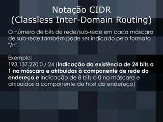Notação CIDR
(Classless Inter-Domain Routing)
O número de bits de rede/sub-rede em cada máscara
de sub-rede também pode ser indicado pelo formato
"/n".
Exemplo:
193.137.220.0 / 24 (Indicação da existência de 24 bits a
1 na máscara e atribuídos à componente de rede do
endereço e indicação de 8 bits a 0 na máscara e
atribuídos à componente de host do endereço)
 