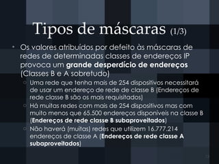 Tipos de máscaras (1/3)
• Os valores atribuídos por defeito às máscaras de
redes de determinadas classes de endereços IP
provoca um grande desperdício de endereços
(Classes B e A sobretudo)
o Uma rede que tenha mais de 254 dispositivos necessitará
de usar um endereço de rede de classe B (Endereços de
rede classe B são os mais requisitados)
o Há muitas redes com mais de 254 dispositivos mas com
muito menos que 65.500 endereços disponíveis na classe B
(Endereços de rede classe B subaproveitados)
o Não haverá (muitas) redes que utilizem 16.777.214
endereços de classe A (Endereços de rede classe A
subaproveitados)
13
 