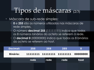 Tipos de máscaras (2/3)
• Máscara de sub-rede simples:
o 0 e 255 são os números utilizados nas máscaras de
rede simples.
o O número decimal 255 (11111111) indica que todos
os 8 números binários do octeto se referem à rede.
o O decimal 0 (00000000) indica que todos os 8 binários
do octeto se referem ao host.
Decimal: 255 255 255 0
Binário: 11111111 11111111 11111111 00000000
rede rede rede host
 