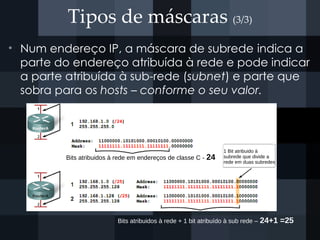 Tipos de máscaras (3/3)
• Num endereço IP, a máscara de subrede indica a
parte do endereço atribuída à rede e pode indicar
a parte atribuída à sub-rede (subnet) e parte que
sobra para os hosts – conforme o seu valor.
Bits atribuidos à rede em endereços de classe C - 24
Bits atribuidos à rede + 1 bit atribuído à sub rede – 24+1 =25
1 Bit atribuido à
subrede que divide a
rede em duas subredes
 