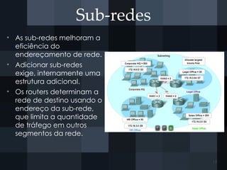 Sub-redes
• As sub-redes melhoram a
eficiência do
endereçamento de rede.
• Adicionar sub-redes
exige, internamente uma
estrutura adicional.
• Os routers determinam a
rede de destino usando o
endereço da sub-rede,
que limita a quantidade
de tráfego em outros
segmentos da rede.
17
 