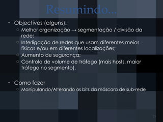 Resumindo...
• Objectivos (alguns):
o Melhor organização → segmentação / divisão da
rede;
o Interligação de redes que usam diferentes meios
físicos e/ou em diferentes localizações;
o Aumento de segurança;
o Controlo de volume de tráfego (mais hosts, maior
tráfego no segmento).
• Como fazer
o Manipulando/Alterando os bits da máscara de sub-rede
23
 