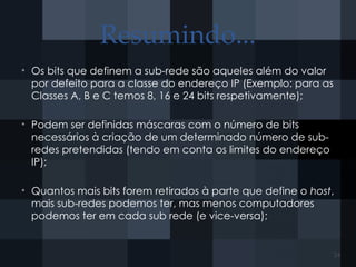 Resumindo...
• Os bits que definem a sub-rede são aqueles além do valor
por defeito para a classe do endereço IP (Exemplo: para as
Classes A, B e C temos 8, 16 e 24 bits respetivamente);
• Podem ser definidas máscaras com o número de bits
necessários à criação de um determinado número de sub-
redes pretendidas (tendo em conta os limites do endereço
IP);
• Quantos mais bits forem retirados à parte que define o host,
mais sub-redes podemos ter, mas menos computadores
podemos ter em cada sub rede (e vice-versa);
24
 