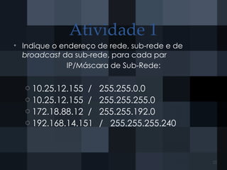 Atividade 1
• Indique o endereço de rede, sub-rede e de
broadcast da sub-rede, para cada par
IP/Máscara de Sub-Rede:
o 10.25.12.155 / 255.255.0.0
o 10.25.12.155 / 255.255.255.0
o 172.18.88.12 / 255.255.192.0
o 192.168.14.151 / 255.255.255.240
25
 
