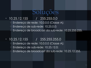Soluções
• 10.25.12.155 / 255.255.0.0
o Endereço de rede: 10.0.0.0 (Classe A);
o Endereço de sub-rede: 10.25.0.0;
o Endereço de broadcast da sub-rede: 10.25.255.255.
• 10.25.12.155 / 255.255.255.0
o Endereço de rede: 10.0.0.0 (Classe A);
o Endereço de sub-rede: 10.25.12.0;
o Endereço de broadcast da sub-rede: 10.25.12.255.
26
 