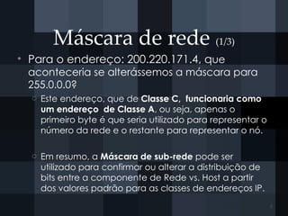 Máscara de rede (1/3)
• Para o endereço: 200.220.171.4, que
aconteceria se alterássemos a máscara para
255.0.0.0?
o Este endereço, que de Classe C, funcionaria como
um endereço de Classe A, ou seja, apenas o
primeiro byte é que seria utilizado para representar o
número da rede e o restante para representar o nó.
o Em resumo, a Máscara de sub-rede pode ser
utilizado para confirmar ou alterar a distribuição de
bits entre a componente de Rede vs. Host a partir
dos valores padrão para as classes de endereços IP.
6
 