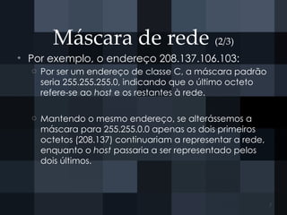 Máscara de rede (2/3)
• Por exemplo, o endereço 208.137.106.103:
o Por ser um endereço de classe C, a máscara padrão
seria 255.255.255.0, indicando que o último octeto
refere-se ao host e os restantes à rede.
o Mantendo o mesmo endereço, se alterássemos a
máscara para 255.255.0.0 apenas os dois primeiros
octetos (208.137) continuariam a representar a rede,
enquanto o host passaria a ser representado pelos
dois últimos.
7
 