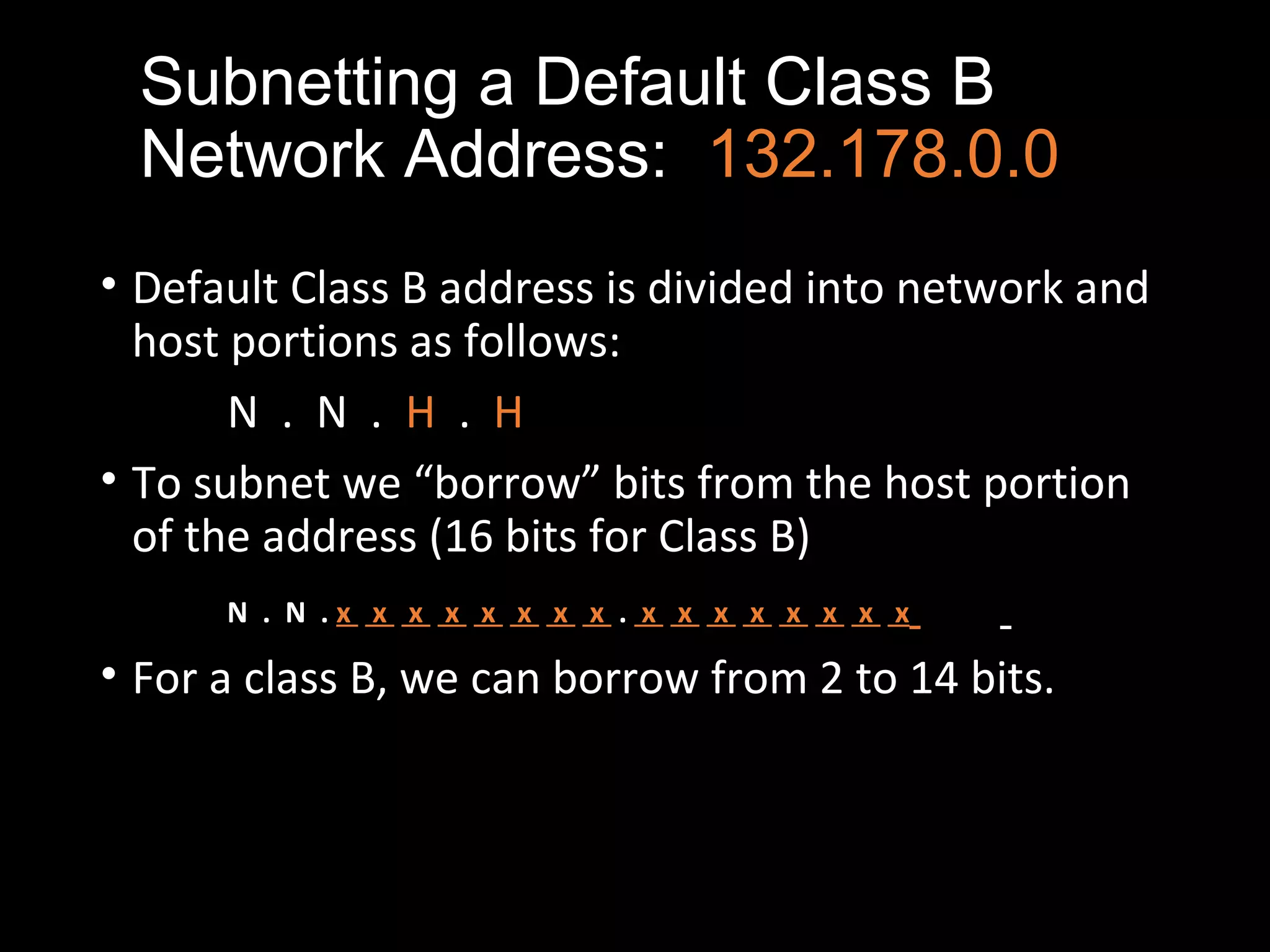 Subnetting a Default Class B
Network Address: 132.178.0.0
• Default Class B address is divided into network and
host portions as follows:
N . N . H . H
• To subnet we “borrow” bits from the host portion
of the address (16 bits for Class B)
N . N . x x x x x x x x . x x x x x x x x
• For a class B, we can borrow from 2 to 14 bits.
 