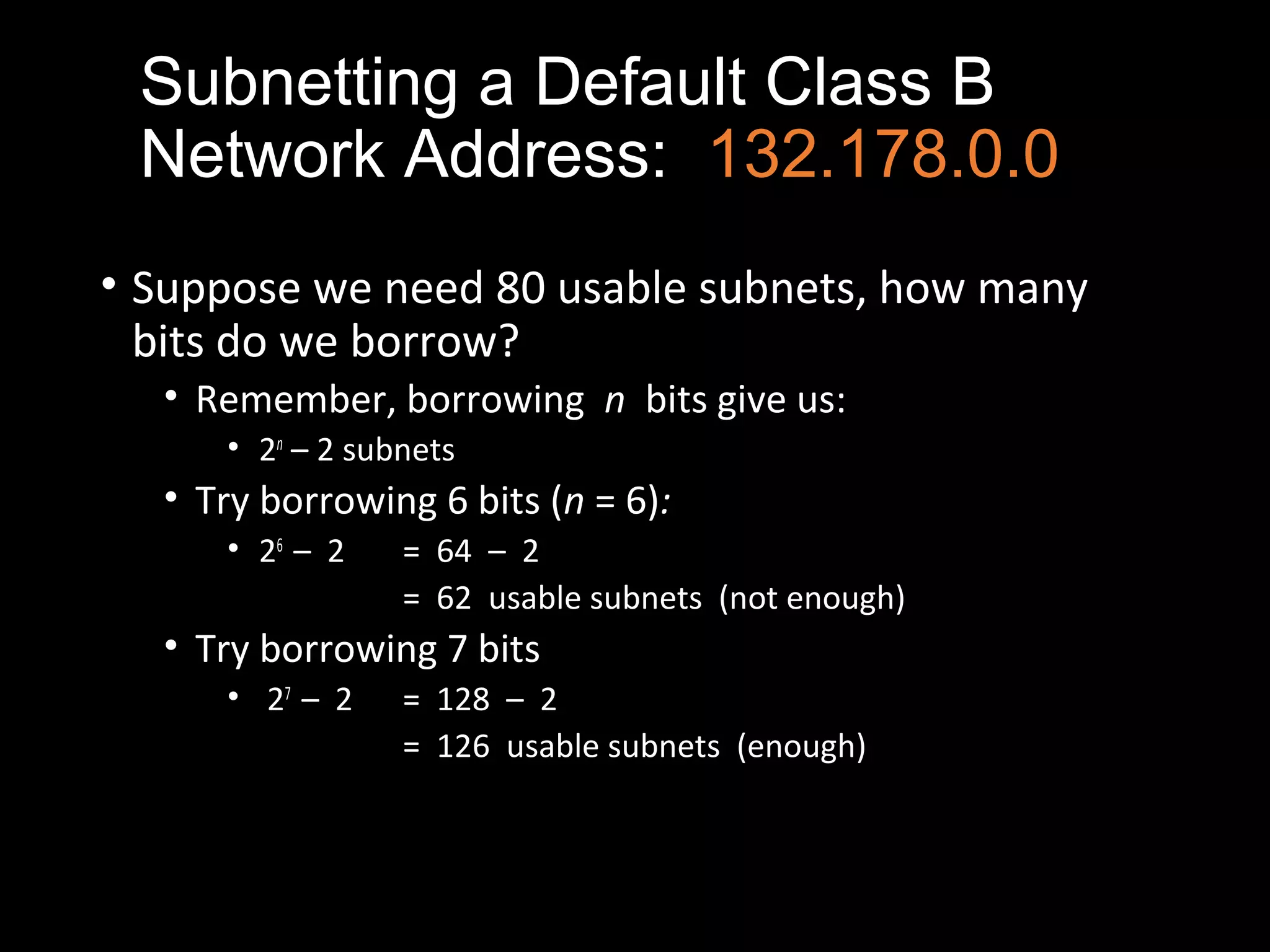 Subnetting a Default Class B
Network Address: 132.178.0.0
• Suppose we need 80 usable subnets, how many
bits do we borrow?
• Remember, borrowing n bits give us:
• 2n
– 2 subnets
• Try borrowing 6 bits (n = 6):
• 26
– 2 = 64 – 2
= 62 usable subnets (not enough)
• Try borrowing 7 bits
• 27
– 2 = 128 – 2
= 126 usable subnets (enough)
 