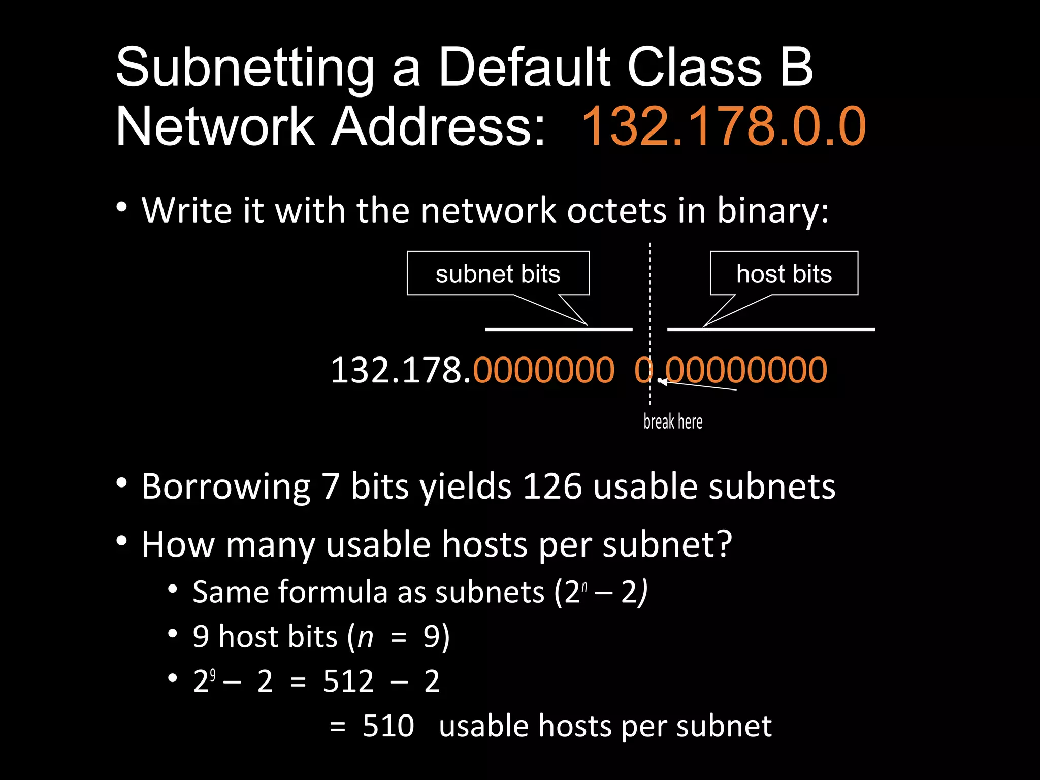 Subnetting a Default Class B
Network Address: 132.178.0.0
• Write it with the network octets in binary:
132.178.0000000 0.00000000
breakhere
• Borrowing 7 bits yields 126 usable subnets
• How many usable hosts per subnet?
• Same formula as subnets (2n
– 2)
• 9 host bits (n = 9)
• 29
– 2 = 512 – 2
= 510 usable hosts per subnet
subnet bits host bits
 