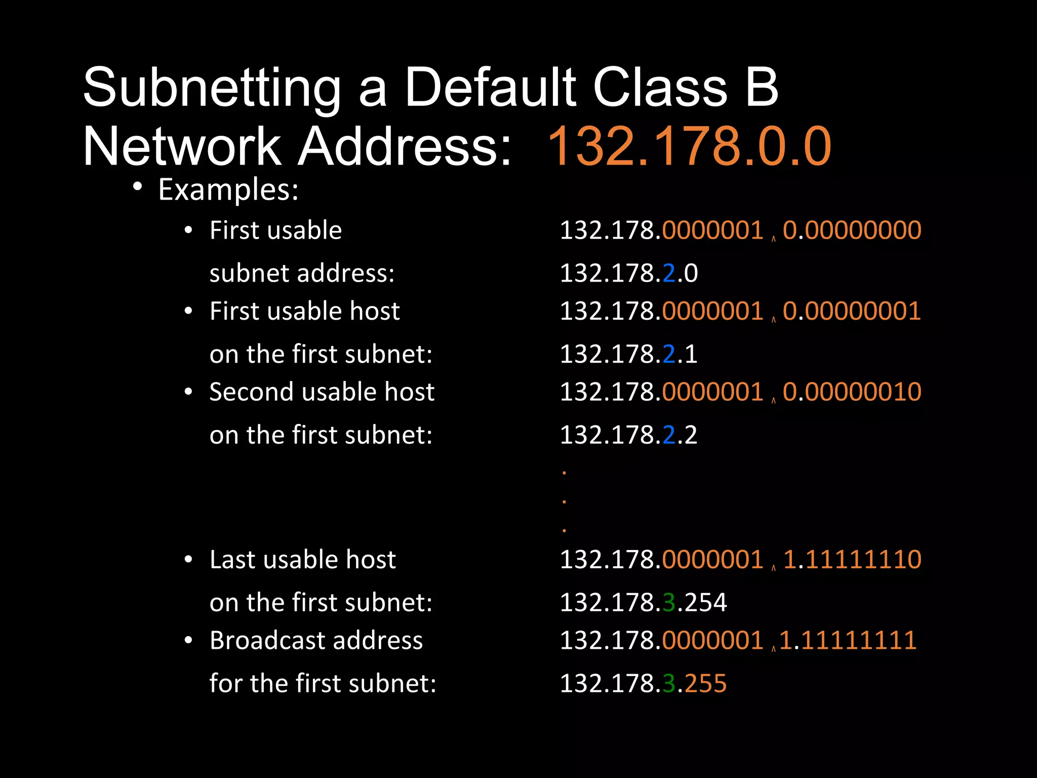 Subnetting a Default Class B
Network Address: 132.178.0.0
• Examples:
• First usable 132.178.0000001 ^ 0.00000000
subnet address: 132.178.2.0
• First usable host 132.178.0000001 ^ 0.00000001
on the first subnet: 132.178.2.1
• Second usable host 132.178.0000001 ^ 0.00000010
on the first subnet: 132.178.2.2
.
.
.
• Last usable host 132.178.0000001 ^ 1.11111110
on the first subnet: 132.178.3.254
• Broadcast address 132.178.0000001 ^1.11111111
for the first subnet: 132.178.3.255
 