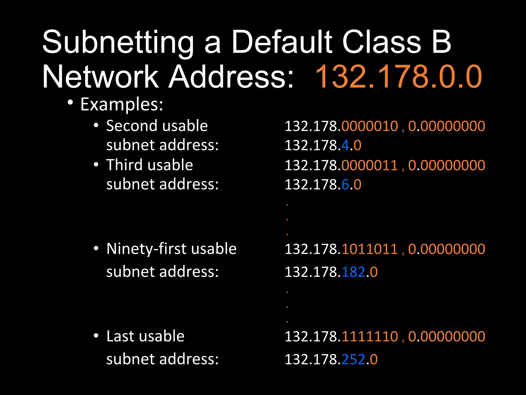 Subnetting a Default Class B
Network Address: 132.178.0.0
• Examples:
• Second usable 132.178.0000010 ^ 0.00000000
subnet address: 132.178.4.0
• Third usable 132.178.0000011 ^ 0.00000000
subnet address: 132.178.6.0
.
.
.
• Ninety-first usable 132.178.1011011 ^ 0.00000000
subnet address: 132.178.182.0
.
.
.
• Last usable 132.178.1111110 ^ 0.00000000
subnet address: 132.178.252.0
 
