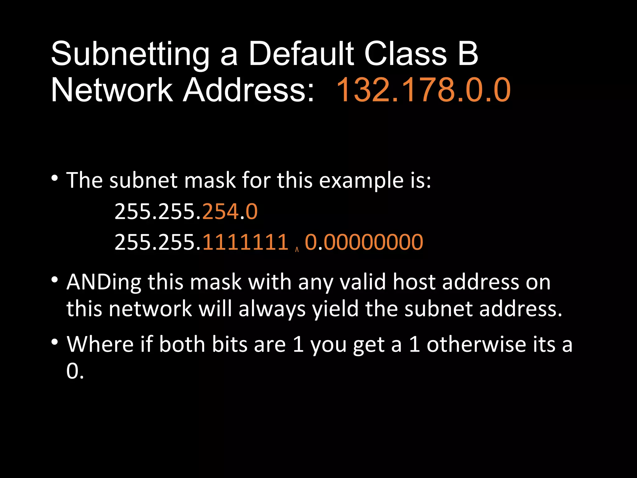 Subnetting a Default Class B
Network Address: 132.178.0.0
• The subnet mask for this example is:
255.255.254.0
255.255.1111111 ^ 0.00000000
• ANDing this mask with any valid host address on
this network will always yield the subnet address.
• Where if both bits are 1 you get a 1 otherwise its a
0.
 