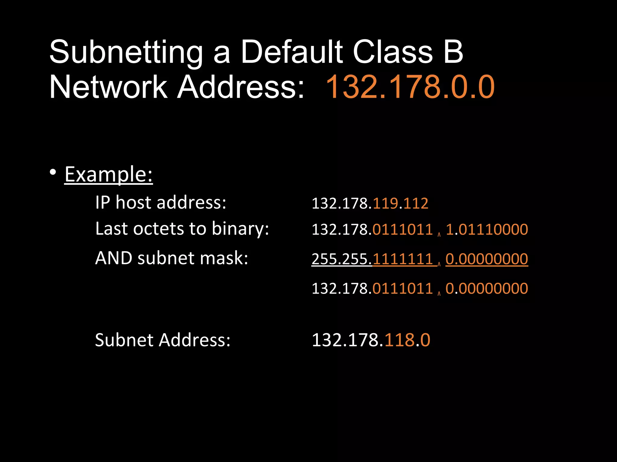 Subnetting a Default Class B
Network Address: 132.178.0.0
• Example:
IP host address: 132.178.119.112
Last octets to binary: 132.178.0111011 ^ 1.01110000
AND subnet mask: 255.255.1111111 ^ 0.00000000
132.178.0111011 ^ 0.00000000
Subnet Address: 132.178.118.0
 