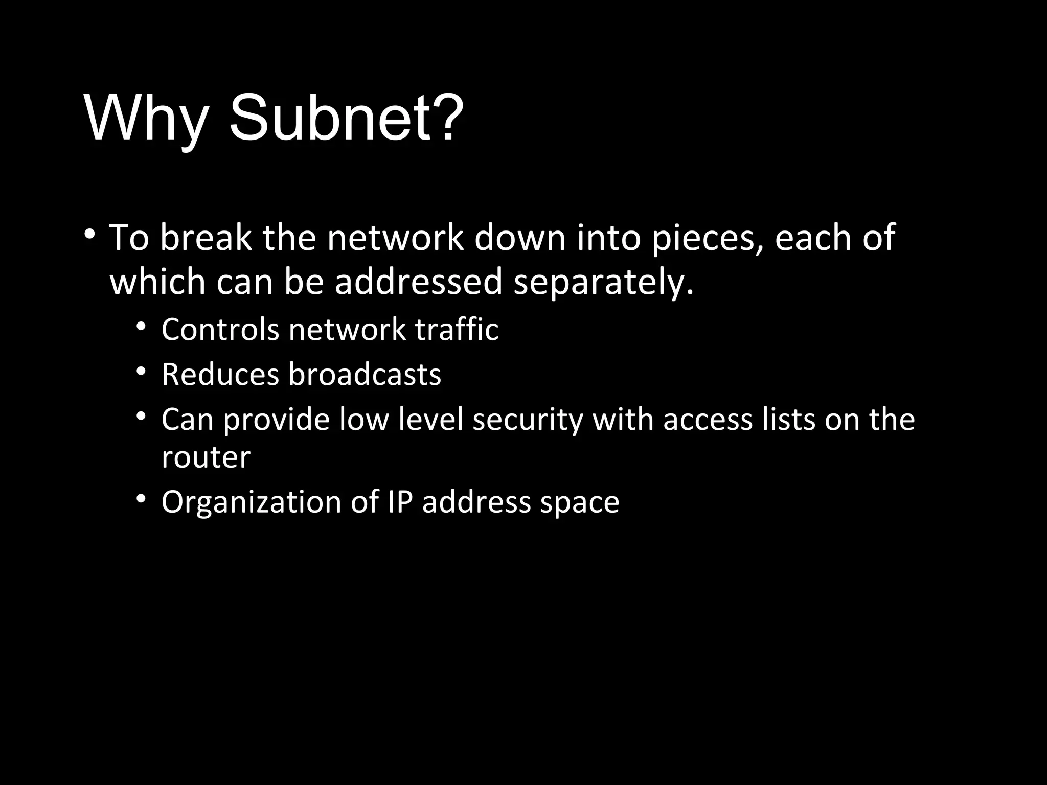 Why Subnet?
• To break the network down into pieces, each of
which can be addressed separately.
• Controls network traffic
• Reduces broadcasts
• Can provide low level security with access lists on the
router
• Organization of IP address space
 