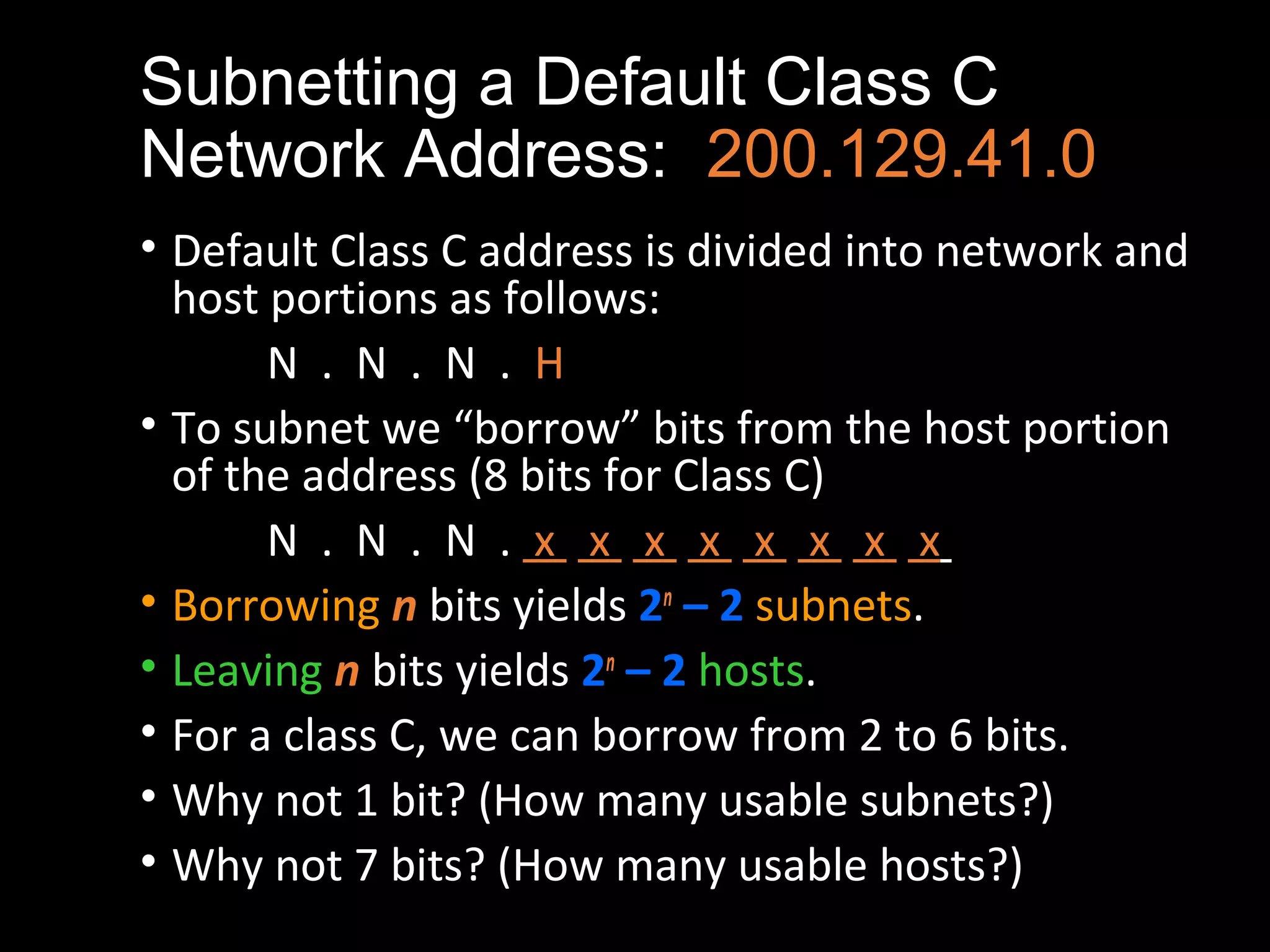 Subnetting a Default Class C
Network Address: 200.129.41.0
• Default Class C address is divided into network and
host portions as follows:
N . N . N . H
• To subnet we “borrow” bits from the host portion
of the address (8 bits for Class C)
N . N . N . x x x x x x x x
• Borrowing n bits yields 2n
– 2 subnets.
• Leaving n bits yields 2n
– 2 hosts.
• For a class C, we can borrow from 2 to 6 bits.
• Why not 1 bit? (How many usable subnets?)
• Why not 7 bits? (How many usable hosts?)
 