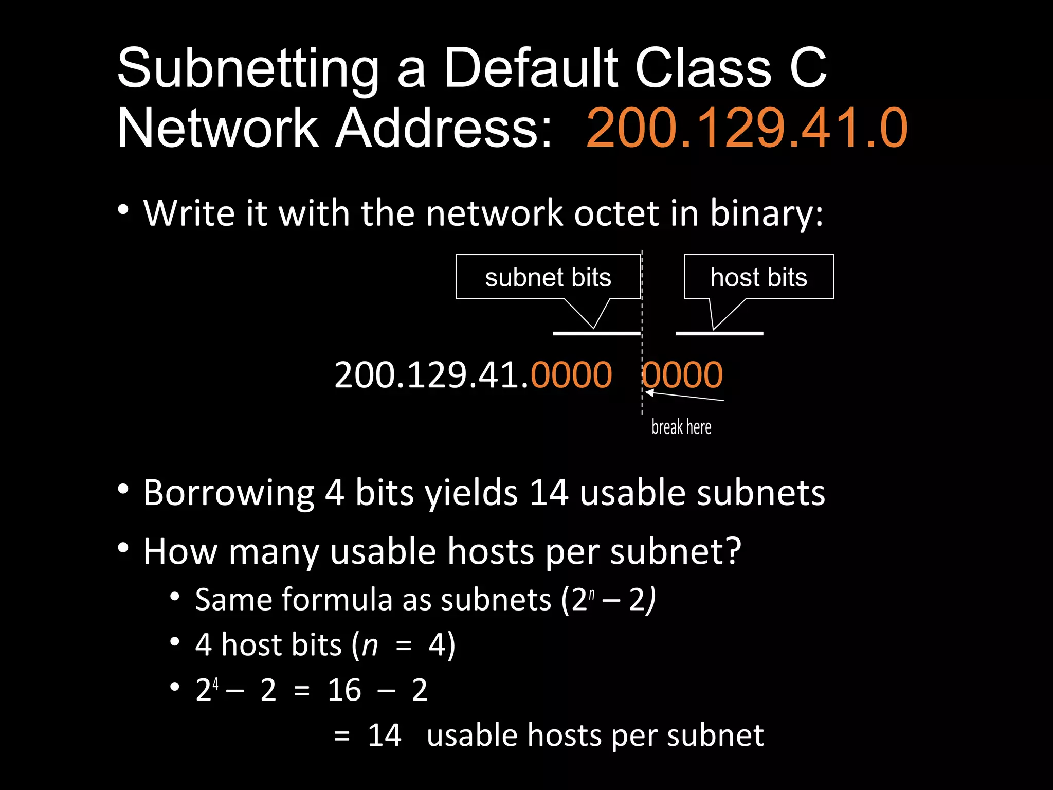 Subnetting a Default Class C
Network Address: 200.129.41.0
• Write it with the network octet in binary:
200.129.41.0000 0000
breakhere
• Borrowing 4 bits yields 14 usable subnets
• How many usable hosts per subnet?
• Same formula as subnets (2n
– 2)
• 4 host bits (n = 4)
• 24
– 2 = 16 – 2
= 14 usable hosts per subnet
subnet bits host bits
 