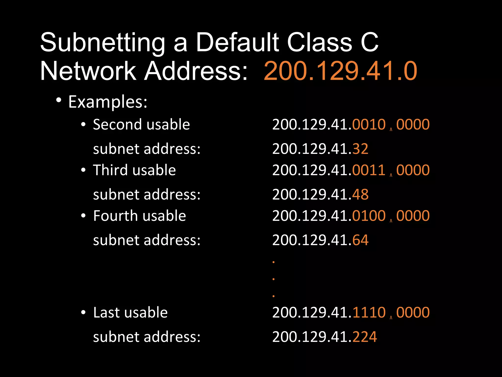 Subnetting a Default Class C
Network Address: 200.129.41.0
• Examples:
• Second usable 200.129.41.0010 ^ 0000
subnet address: 200.129.41.32
• Third usable 200.129.41.0011 ^ 0000
subnet address: 200.129.41.48
• Fourth usable 200.129.41.0100 ^ 0000
subnet address: 200.129.41.64
.
.
.
• Last usable 200.129.41.1110 ^ 0000
subnet address: 200.129.41.224
 