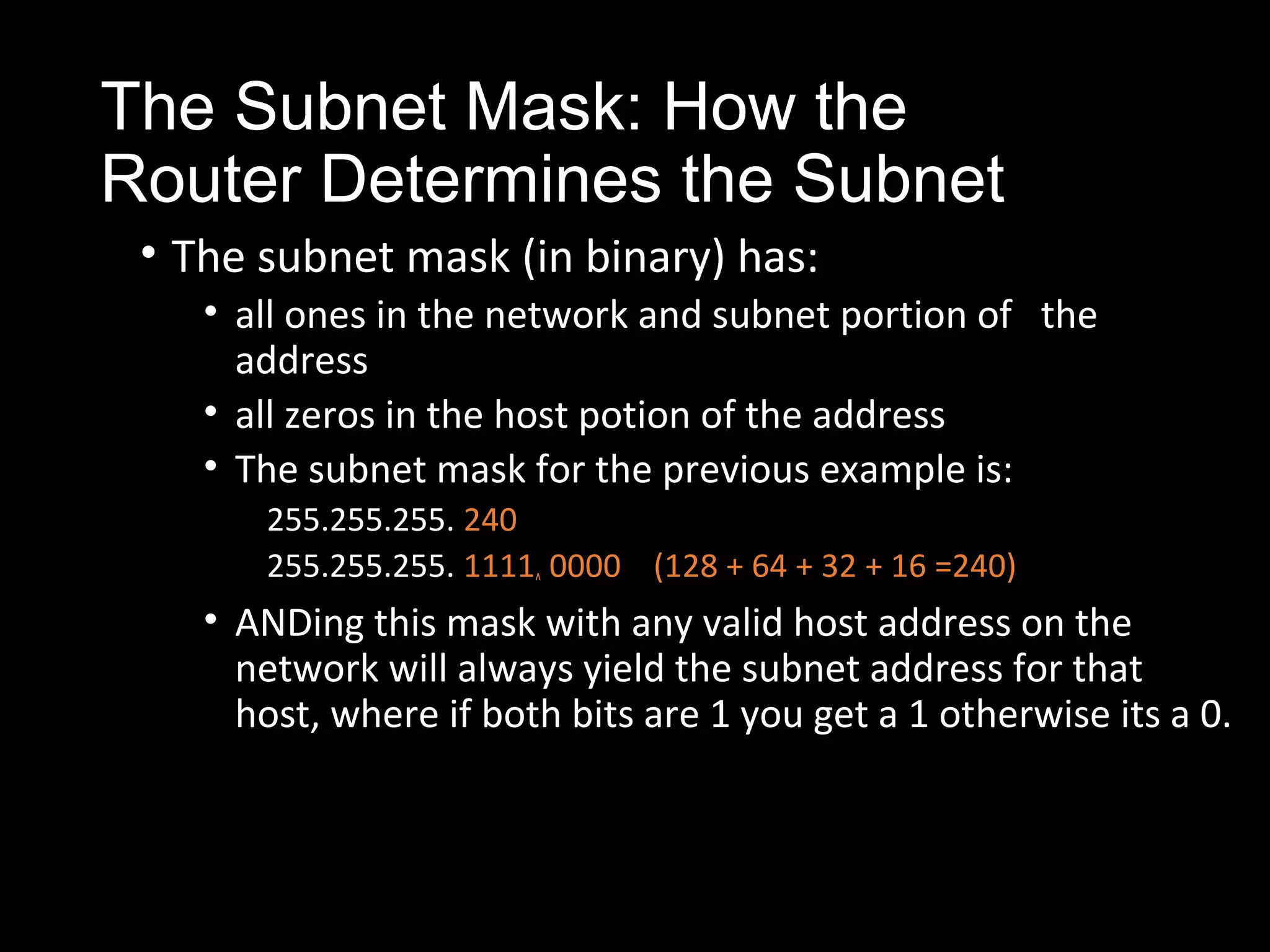 The Subnet Mask: How the
Router Determines the Subnet
• The subnet mask (in binary) has:
• all ones in the network and subnet portion of the
address
• all zeros in the host potion of the address
• The subnet mask for the previous example is:
255.255.255. 240
255.255.255. 1111^ 0000 (128 + 64 + 32 + 16 =240)
• ANDing this mask with any valid host address on the
network will always yield the subnet address for that
host, where if both bits are 1 you get a 1 otherwise its a 0.
 
