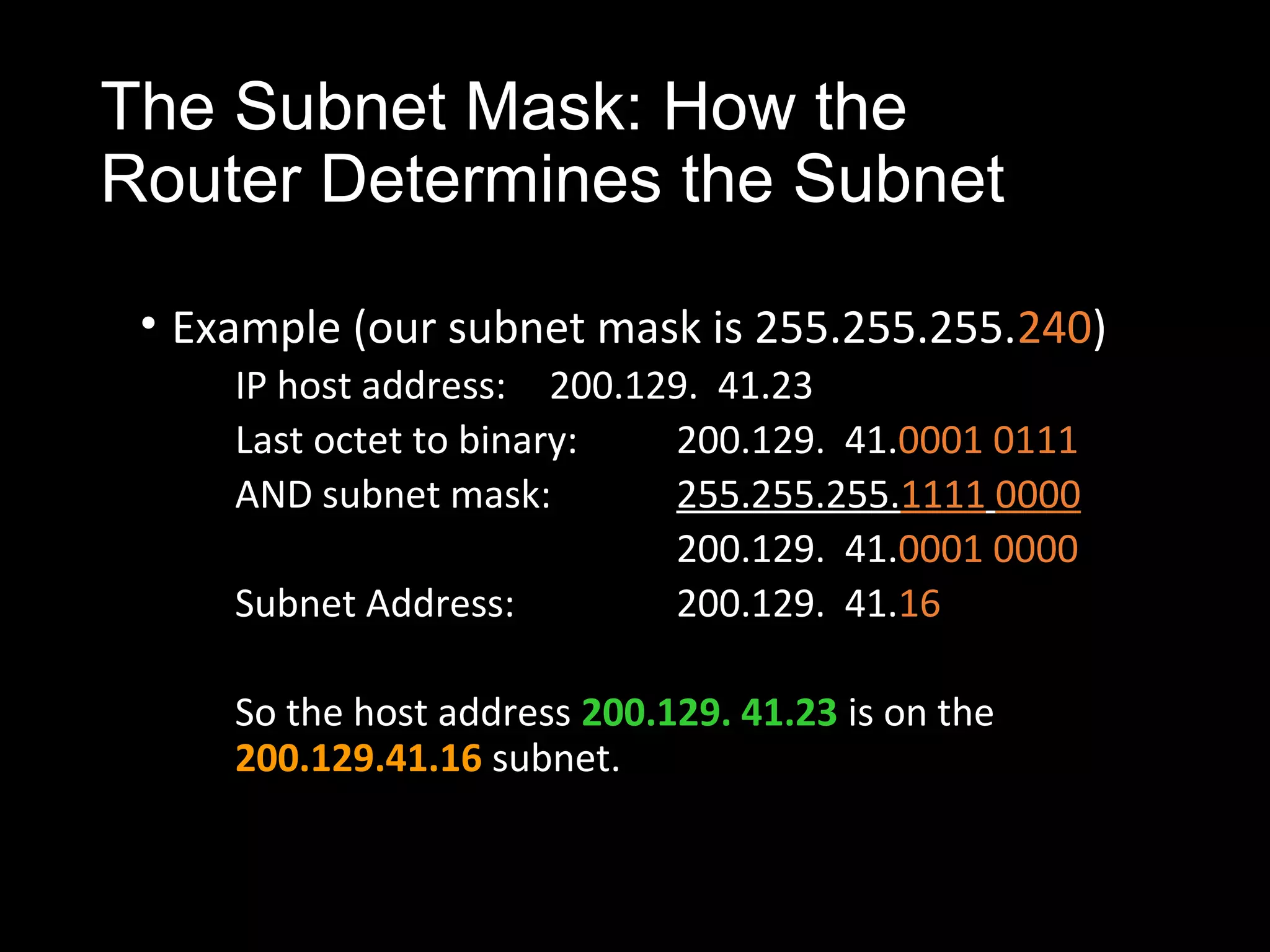 The Subnet Mask: How the
Router Determines the Subnet
• Example (our subnet mask is 255.255.255.240)
IP host address: 200.129. 41.23
Last octet to binary: 200.129. 41.0001 0111
AND subnet mask: 255.255.255.1111 0000
200.129. 41.0001 0000
Subnet Address: 200.129. 41.16
So the host address 200.129. 41.23 is on the
200.129.41.16 subnet.
 