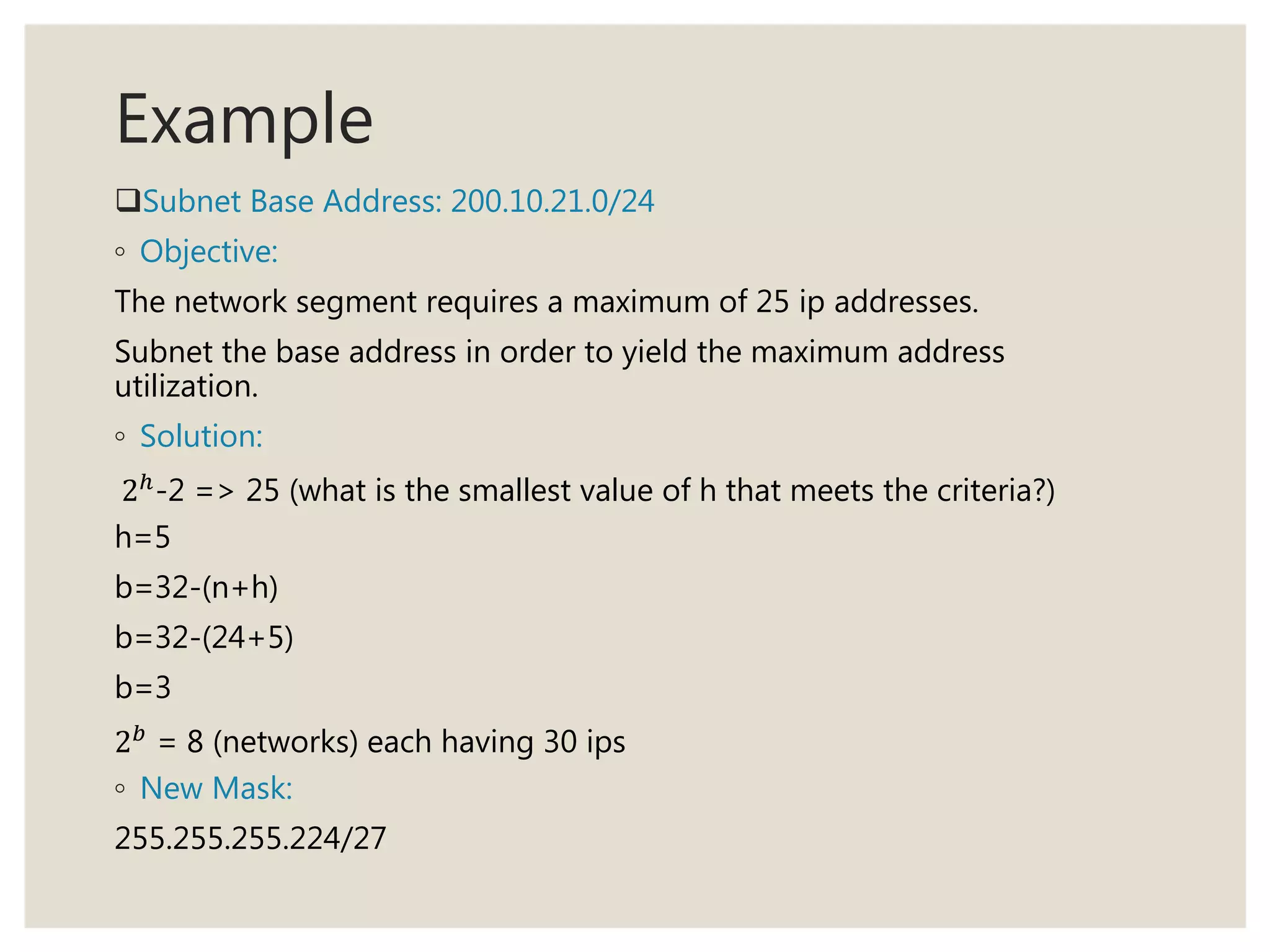 Example
Subnet Base Address: 200.10.21.0/24
◦ Objective:
The network segment requires a maximum of 25 ip addresses.
Subnet the base address in order to yield the maximum address
utilization.
◦ Solution:
2ℎ
-2 => 25 (what is the smallest value of h that meets the criteria?)
h=5
b=32-(n+h)
b=32-(24+5)
b=3
2 𝑏
= 8 (networks) each having 30 ips
◦ New Mask:
255.255.255.224/27
 