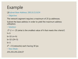 Example
Subnet Base Address: 200.10.21.0/24
◦ Objective:
The network segment requires a maximum of 25 ip addresses.
Subnet the base address in order to yield the maximum address
utilization.
◦ Solution:
2ℎ
-2 => 25 (what is the smallest value of h that meets the criteria?)
h=5
b=32-(n+h)
b=32-(24+5)
b=3
2 𝑏
= 8 (networks) each having 30 ips
◦ New Mask:
255.255.255.224/27
 