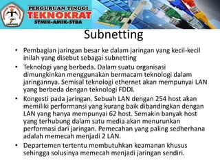 Subnetting
• Pembagian jaringan besar ke dalam jaringan yang kecil-kecil
inilah yang disebut sebagai subnetting
• Teknologi yang berbeda. Dalam suatu organisasi
dimungkinkan menggunakan bermacam teknologi dalam
jaringannya. Semisal teknologi ethernet akan mempunyai LAN
yang berbeda dengan teknologi FDDI.
• Kongesti pada jaringan. Sebuah LAN dengan 254 host akan
memiliki performansi yang kurang baik dibandingkan dengan
LAN yang hanya mempunyai 62 host. Semakin banyak host
yang terhubung dalam satu media akan menurunkan
performasi dari jaringan. Pemecahan yang paling sedherhana
adalah memecah menjadi 2 LAN.
• Departemen tertentu membutuhkan keamanan khusus
sehingga solusinya memecah menjadi jaringan sendiri.
 