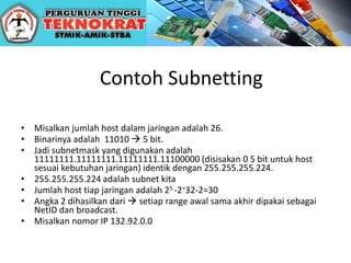 Contoh Subnetting
• Misalkan jumlah host dalam jaringan adalah 26.
• Binarinya adalah 11010  5 bit.
• Jadi subnetmask yang digunakan adalah
11111111.11111111.11111111.11100000 (disisakan 0 5 bit untuk host
sesuai kebutuhan jaringan) identik dengan 255.255.255.224.
• 255.255.255.224 adalah subnet kita
• Jumlah host tiap jaringan adalah 25 -2=32-2=30
• Angka 2 dihasilkan dari  setiap range awal sama akhir dipakai sebagai
NetID dan broadcast.
• Misalkan nomor IP 132.92.0.0
 