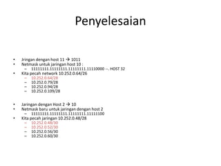 Penyelesaian
• Jringan dengan host 11  1011
• Netmask untuk jaringan host 10 :
– 11111111.11111111.11111111.11110000 --. HOST 32
• Kita pecah network 10.252.0.64/26
– 10.252.0.64/28
– 10.252.0.79/28
– 10.252.0.94/28
– 10.252.0.109/28
• Jaringan dengan Host 2  10
• Netmask baru untuk jaringan dengan host 2
– 11111111.11111111.11111111.11111100
• Kita pecah jaringan 10.252.0.48/28
– 10.252.0.48/30
– 10.252.0.52/30
– 10.252.0.56/30
– 10.252.0.60/30
 