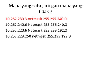 Mana yang satu jaringan mana yang
tidak ?
10.252.230.3 netmask 255.255.240.0
10.252.240.6 Netmask 255.255.240.0
10.252.220.6 Netmask 255.255.192.0
10.252.223.250 netmask 255.255.192.0
 