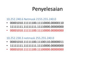 Penyelesaian
10.252.240.6 Netmask 2155.255.240.0
• 00001010.11111100.11110000.00000110
• 11111111.11111111.11110000.00000000
• 00001010.11111100.11110000.00000000
10.252.230.3 netmask 255.255.240.0
• 00001010.11111100.11100110.00000011
• 11111111.11111111.11110000.00000000
• 00001010.11111100.11100000.00000000
 