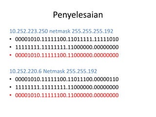 Penyelesaian
10.252.223.250 netmask 255.255.255.192
• 00001010.11111100.11011111.11111010
• 11111111.11111111.11000000.00000000
• 00001010.11111100.11000000.00000000
10.252.220.6 Netmask 255.255.192
• 00001010.11111100.11011100.00000110
• 11111111.11111111.11000000.00000000
• 00001010.11111100.11000000.00000000
 