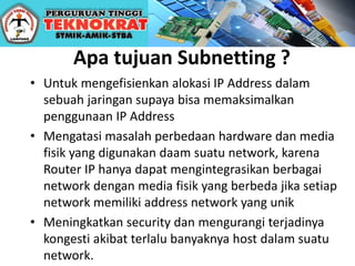 Apa tujuan Subnetting ?
• Untuk mengefisienkan alokasi IP Address dalam
sebuah jaringan supaya bisa memaksimalkan
penggunaan IP Address
• Mengatasi masalah perbedaan hardware dan media
fisik yang digunakan daam suatu network, karena
Router IP hanya dapat mengintegrasikan berbagai
network dengan media fisik yang berbeda jika setiap
network memiliki address network yang unik
• Meningkatkan security dan mengurangi terjadinya
kongesti akibat terlalu banyaknya host dalam suatu
network.
 