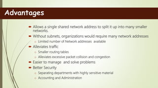  Allows a single shared network address to split it up into many smaller
networks.
 Without subnets, organizations would require many network addresses
o Limited number of Network addresses available
 Alleviates traffic
o Smaller routing tables
o Alleviates excessive packet collision and congestion
 Easier to manage and solve problems
 Better Security
o Separating departments with highly sensitive material
o Accounting and Administration
Advantages
 