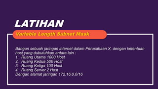 LATIHAN
Bangun sebuah jaringan internet dalam Perusahaan X, dengan ketentuan
host yang dubutuhkan antara lain :
1. Ruang Utama 1000 Host
2. Ruang Kedua 500 Host
3. Ruang Ketiga 100 Host
4. Ruang Server 2 Host
Dengan alamat jaringan 172.16.0.0/16
Variable Length Subnet Mask
 