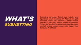 SUBNETTING
WHAT’S
Subnetting merupakan Teknik atau metode yang
digunakan untuk membagi IP Address menjadi
beberapa Subnet atau Network ID dengan jumlah
yang kecil, atau yang disebut dengan subnetwork.
Prinsip dari subnetting adalah memindahkan garis
pemisah antara bagian network dan bagian host
dari suatu IP Address.
 