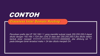 CONTOH
Penulisan prefix dari IP 192.168.1.1 yang memiliki subnet mask 255.255.255.0 dapat
ditulis dengan 192.168.1.1/24 dan (/24) di data dari 255.255.255.0 jika ditulis dalam
bentuk biner menjadi 11111111.11111111.11111111.00000000, jika dihitung bit “1”
pada bilangan biner tersebut maka = 24 dan ditulis menjadi /24.
Classless Inter Domain Routing
 