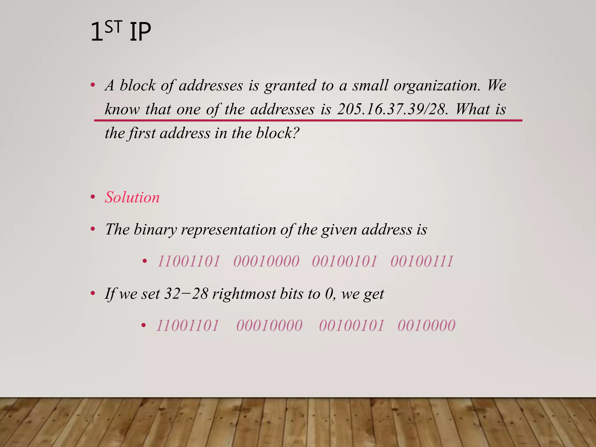 1ST IP
• A block of addresses is granted to a small organization. We
know that one of the addresses is 205.16.37.39/28. What is
the first address in the block?
• Solution
• The binary representation of the given address is
• 11001101 00010000 00100101 00100111
• If we set 32−28 rightmost bits to 0, we get
• 11001101 00010000 00100101 0010000
 