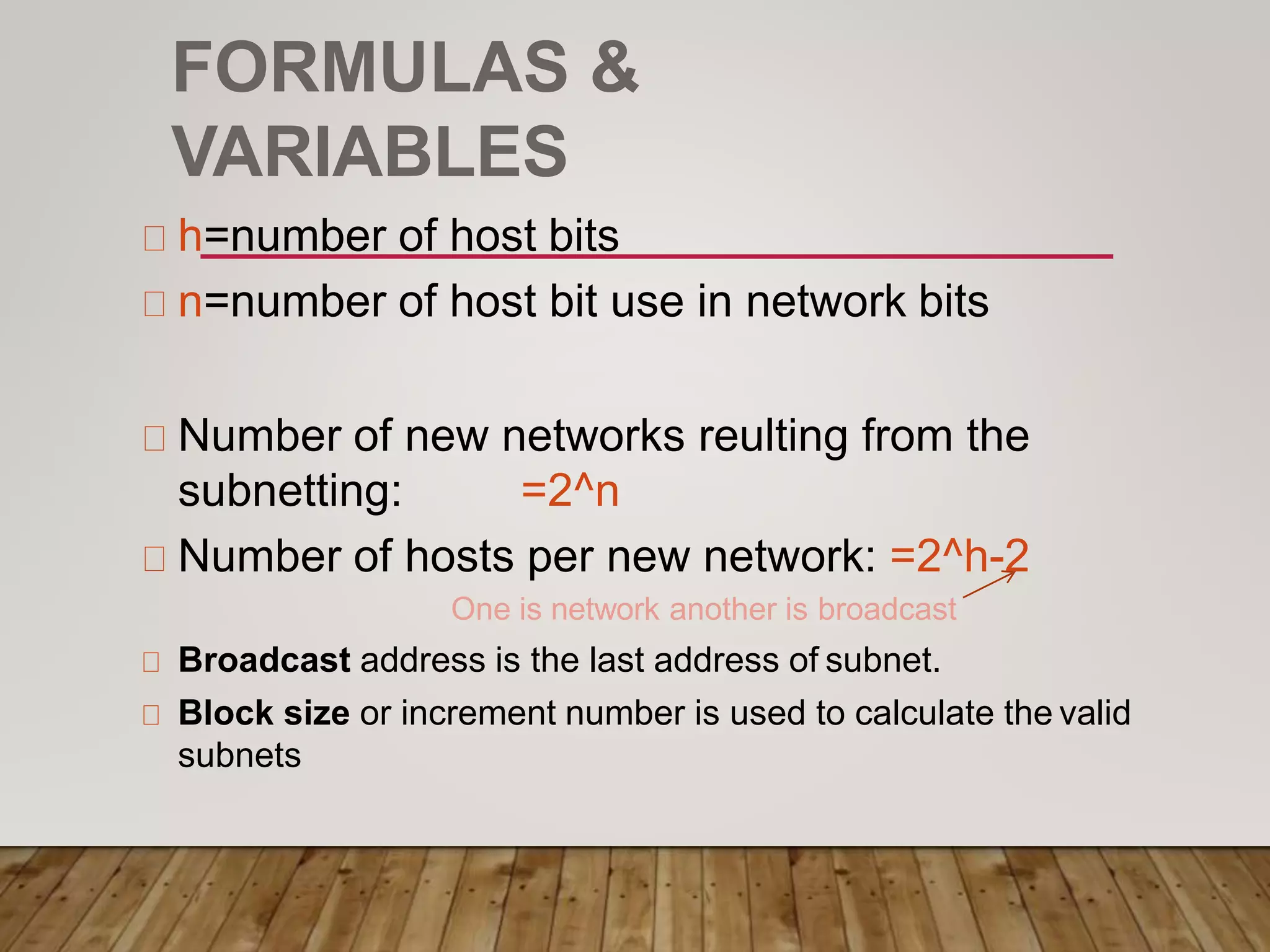 FORMULAS &
VARIABLES
h=number of host bits
n=number of host bit use in network bits
Number of new networks reulting from the
subnetting: =2^n
Number of hosts per new network: =2^h-2
One is network another is broadcast
Broadcast address is the last address of subnet.
Block size or increment number is used to calculate the valid
subnets
 
