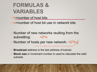 FORMULAS &
VARIABLES
h=number of host bits
n=number of host bit use in network bits
Number of new networks reulting from the
subnetting: =2^n
Number of hosts per new network: =2^h-2
One is network another is broadcast
Broadcast address is the last address of subnet.
Block size or increment number is used to calculate the valid
subnets
 