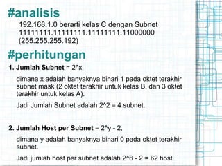 #analisis
192.168.1.0 berarti kelas C dengan Subnet
11111111.11111111.11111111.11000000
(255.255.255.192)
#perhitungan
1. Jumlah Subnet = 2^x,
dimana x adalah banyaknya binari 1 pada oktet terakhir
subnet mask (2 oktet terakhir untuk kelas B, dan 3 oktet
terakhir untuk kelas A).
Jadi Jumlah Subnet adalah 2^2 = 4 subnet.
2. Jumlah Host per Subnet = 2^y - 2,
dimana y adalah banyaknya binari 0 pada oktet terakhir
subnet.
Jadi jumlah host per subnet adalah 2^6 - 2 = 62 host
 