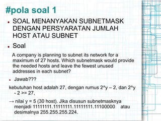 #pola soal 1
 SOAL MENANYAKAN SUBNETMASK
DENGAN PERSYARATAN JUMLAH
HOST ATAU SUBNET
 Soal
A company is planning to subnet its network for a
maximum of 27 hosts. Which subnetmask would provide
the needed hosts and leave the fewest unused
addresses in each subnet?
 Jawab???
kebutuhan host adalah 27, dengan rumus 2^y – 2, dan 2^y
- 2 >= 27,
→ nilai y = 5 (30 host). Jika disusun subnetmasknya
menjadi 11111111.11111111.11111111.11100000 atau
desimalnya 255.255.255.224.
 