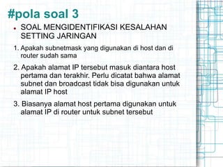 #pola soal 3
 SOAL MENGIDENTIFIKASI KESALAHAN
SETTING JARINGAN
1. Apakah subnetmask yang digunakan di host dan di
router sudah sama
2. Apakah alamat IP tersebut masuk diantara host
pertama dan terakhir. Perlu dicatat bahwa alamat
subnet dan broadcast tidak bisa digunakan untuk
alamat IP host
3. Biasanya alamat host pertama digunakan untuk
alamat IP di router untuk subnet tersebut
 