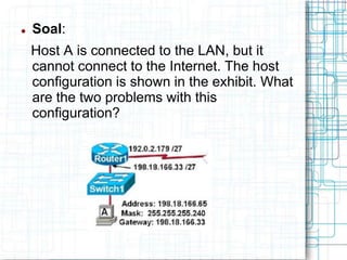  Soal:
Host A is connected to the LAN, but it
cannot connect to the Internet. The host
configuration is shown in the exhibit. What
are the two problems with this
configuration?
 
