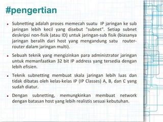 #pengertian
 Subnetting adalah proses memecah suatu IP jaringan ke sub
jaringan lebih kecil yang disebut "subnet". Setiap subnet
deskripsi non-fisik (atau ID) untuk jaringan-sub fisik (biasanya
jaringan beralih dari host yang mengandung satu router-
router dalam jaringan multi).
 Sebuah teknik yang mengizinkan para administrator jaringan
untuk memanfaatkan 32 bit IP address yang tersedia dengan
lebih efisien.
 Teknik subnetting membuat skala jaringan lebih luas dan
tidak dibatas oleh kelas-kelas IP (IP Classes) A, B, dan C yang
sudah diatur.
 Dengan subnetting, memungkinkan membuat network
dengan batasan host yang lebih realistis sesuai kebutuhan.
 