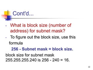 Cont'd...
• What is block size (number of
address) for subnet mask?
• To figure out the block size, use this
formula
256 - Subnet mask = block size.
block size for subnet mask
255.255.255.240 is 256 - 240 = 16.
12
 